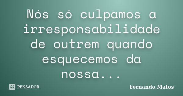 Nós só culpamos a irresponsabilidade de outrem quando esquecemos da nossa...... Frase de Fernando Matos.