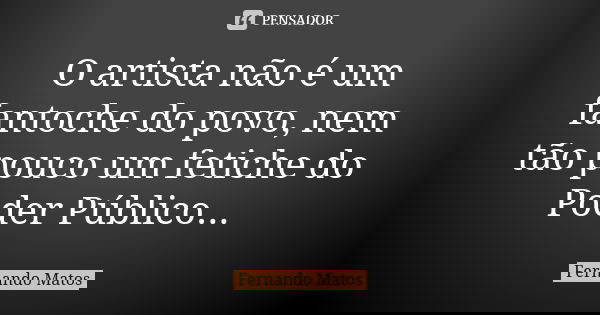 O artista não é um fantoche do povo, nem tão pouco um fetiche do Poder Público...... Frase de Fernando Matos.