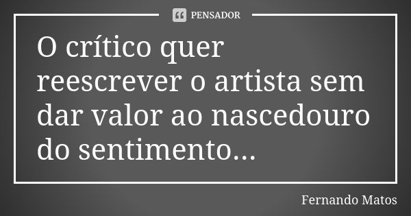 O crítico quer reescrever o artista sem dar valor ao nascedouro do sentimento...... Frase de Fernando Matos.