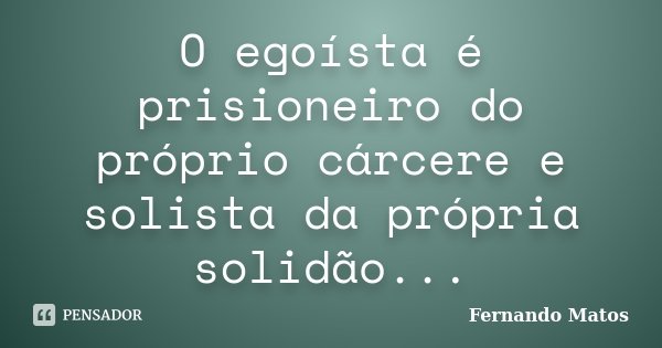 O egoísta é prisioneiro do próprio cárcere e solista da própria solidão...... Frase de Fernando Matos.