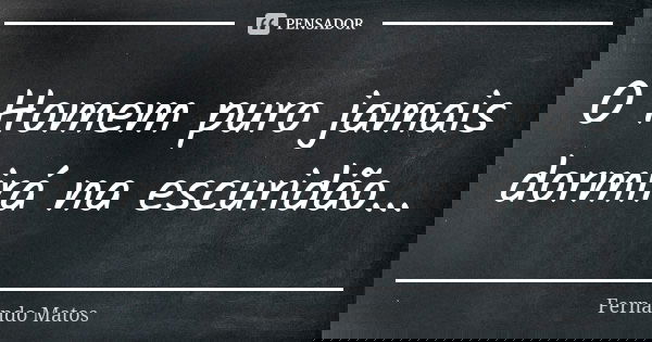 O Homem puro jamais dormirá na escuridão...... Frase de Fernando Matos.