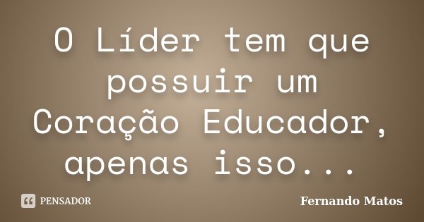 O Líder tem que possuir um Coração Educador, apenas isso...... Frase de Fernando Matos.