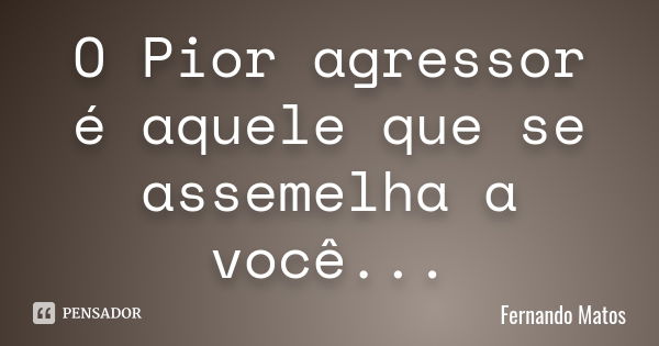 O Pior agressor é aquele que se assemelha a você...... Frase de Fernando Matos.