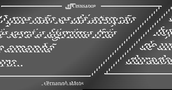 O que não se dá atenção hoje será a lágrima fria de um amanhã duradouro...... Frase de Fernando Matos.