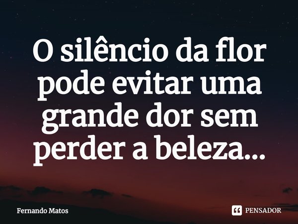 ⁠O silêncio da flor pode evitar uma grande dor sem perder a beleza...... Frase de Fernando Matos.