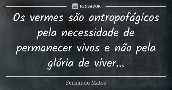 Os vermes são antropofágicos pela necessidade de permanecer vivos e não pela glória de viver...... Frase de Fernando Matos.