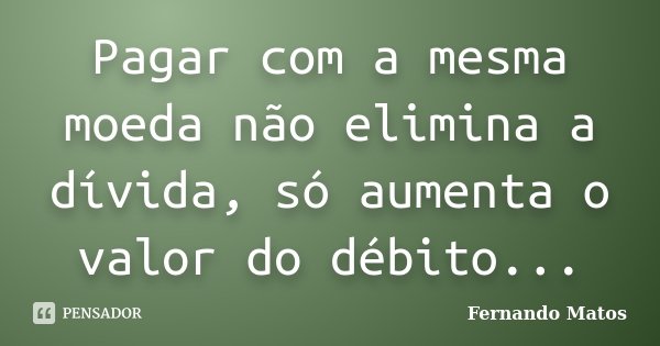 Pagar com a mesma moeda não elimina a dívida, só aumenta o valor do débito...... Frase de Fernando Matos.
