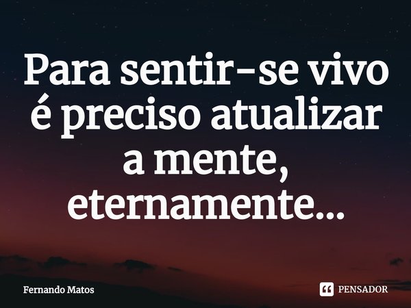 ⁠Para sentir-se vivo é preciso atualizar a mente, eternamente...... Frase de Fernando Matos.