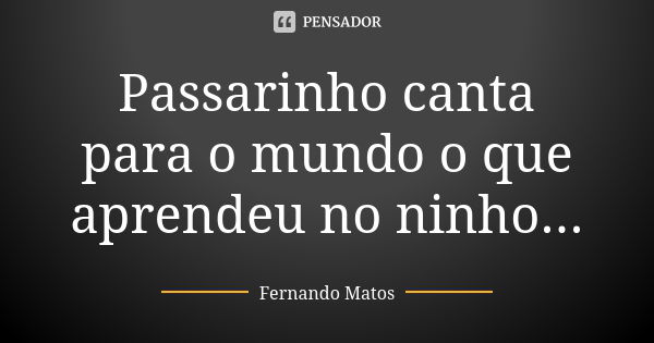 Passarinho canta para o mundo o que aprendeu no ninho...... Frase de Fernando Matos.