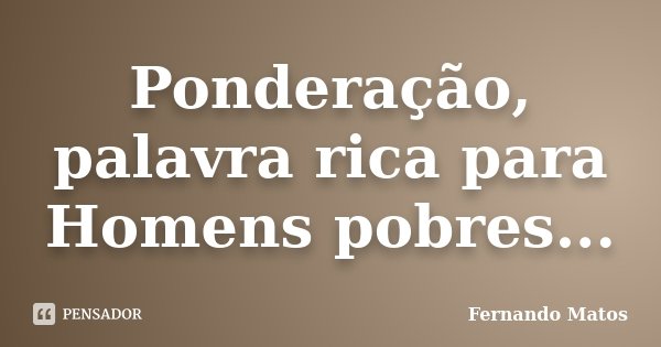 Ponderação, palavra rica para Homens pobres...... Frase de Fernando Matos.