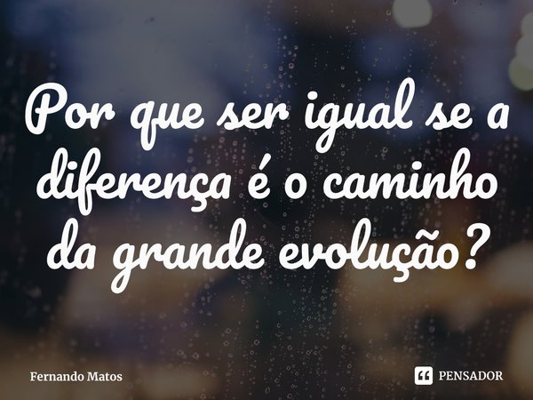 ⁠Por que ser igual se a diferença é o caminho da grande evolução?... Frase de Fernando Matos.