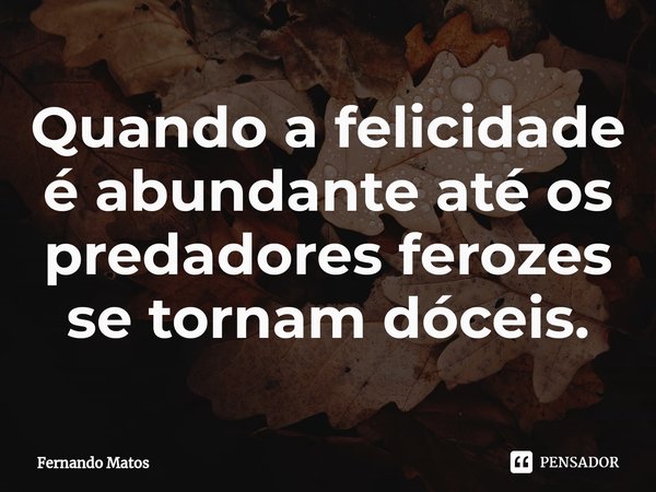 ⁠Quando a felicidade é abundante até os predadores ferozes se tornam dóceis.... Frase de Fernando Matos.