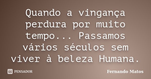 Quando a vingança perdura por muito tempo... Passamos vários séculos sem viver à beleza Humana.... Frase de Fernando Matos.