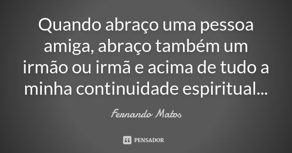 Quando abraço uma pessoa amiga, abraço também um irmão ou irmã e acima de tudo a minha continuidade espiritual...... Frase de Fernando Matos.