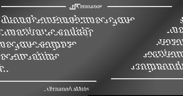Quando entendermos o que nos motivou a solidão, veremos que sempre estivemos em ótima companhia...... Frase de Fernando Matos.