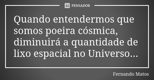 Quando entendermos que somos poeira cósmica, diminuirá a quantidade de lixo espacial no Universo...... Frase de Fernando Matos.