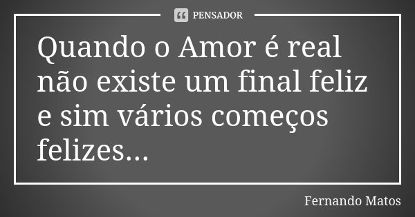 Quando o Amor é real não existe um final feliz e sim vários começos felizes...... Frase de Fernando Matos.