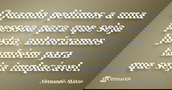 Quando pedimos a uma pessoa para que seja Justa, autorizamos também para que seja implacável.... Frase de Fernando Matos.