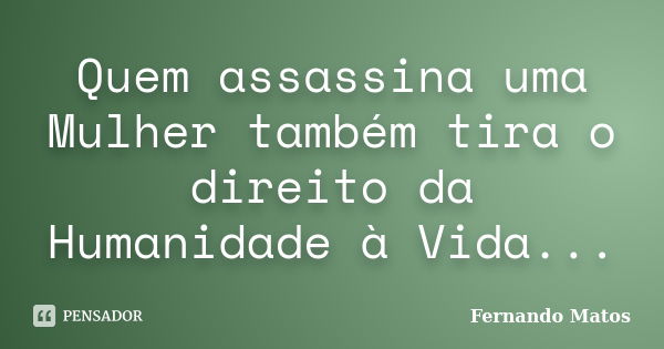 Quem assassina uma Mulher também tira o direito da Humanidade à Vida...... Frase de Fernando Matos.