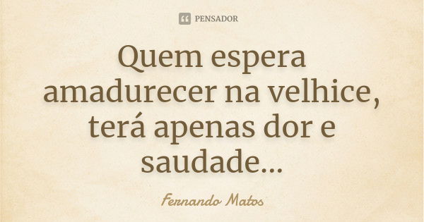 Quem espera amadurecer na velhice, terá apenas dor e saudade...... Frase de Fernando Matos.