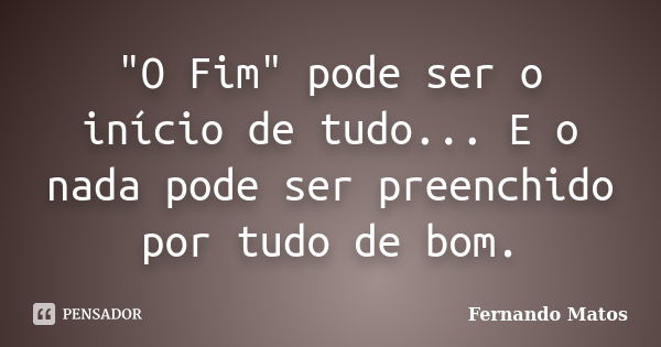 "O Fim" pode ser o início de tudo... E o nada pode ser preenchido por tudo de bom.... Frase de Fernando Matos.