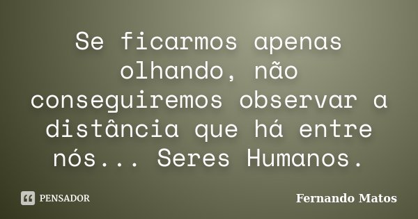 Se ficarmos apenas olhando, não conseguiremos observar a distância que há entre nós... Seres Humanos.... Frase de Fernando Matos.