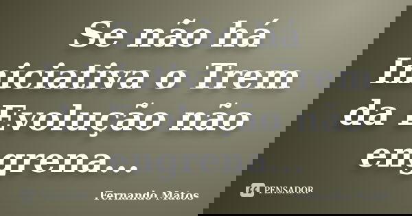 Se não há Iniciativa o Trem da Evolução não engrena...... Frase de Fernando Matos.
