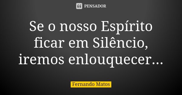Se o nosso Espírito ficar em Silêncio, iremos enlouquecer...... Frase de Fernando Matos.