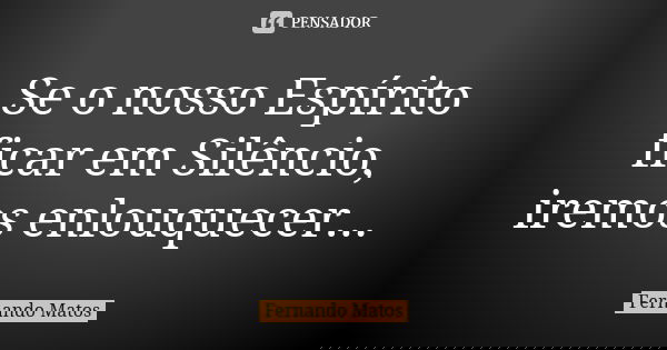 Se o nosso Espírito ficar em Silêncio, iremos enlouquecer...... Frase de Fernando Matos.