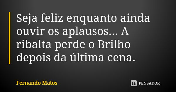 Seja feliz enquanto ainda ouvir os aplausos... A ribalta perde o Brilho depois da última cena.... Frase de Fernando Matos.