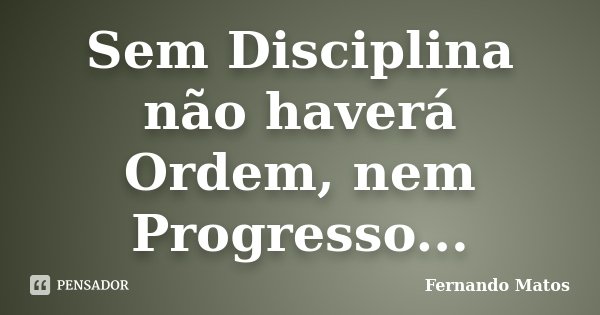 Sem Disciplina não haverá Ordem, nem Progresso...... Frase de Fernando Matos.