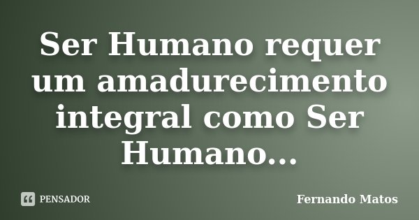 Ser Humano requer um amadurecimento integral como Ser Humano...... Frase de Fernando Matos.