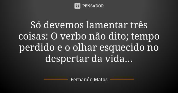 Só devemos lamentar três coisas: O verbo não dito; tempo perdido e o olhar esquecido no despertar da vida...... Frase de Fernando Matos.