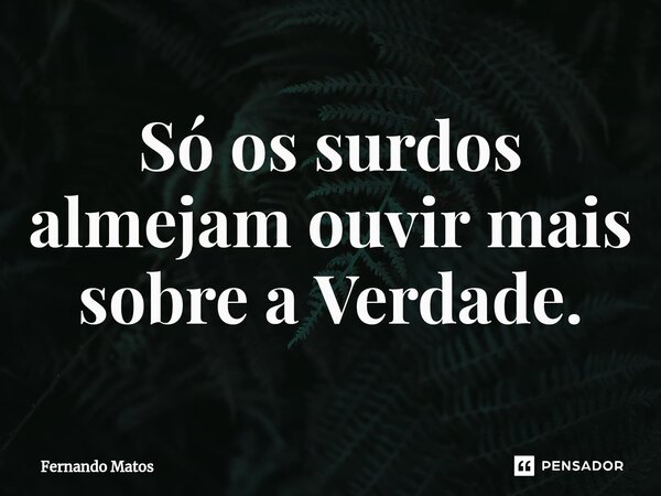 ⁠Só os surdos almejam ouvir mais sobre a Verdade.... Frase de Fernando Matos.