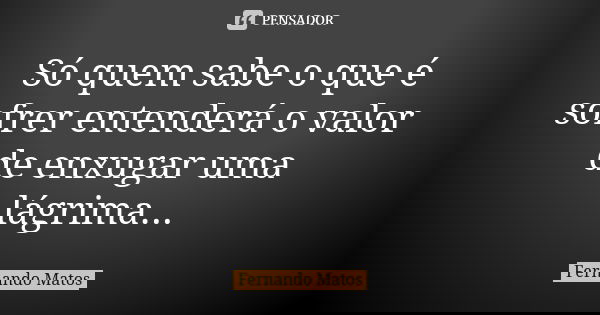 Só quem sabe o que é sofrer entenderá o valor de enxugar uma lágrima...... Frase de Fernando Matos.