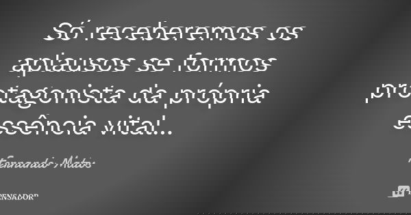 Só receberemos os aplausos se formos protagonista da própria essência vital...... Frase de Fernando Matos.