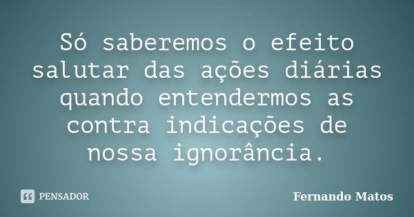 Só saberemos o efeito salutar das ações diárias quando entendermos as contra indicações de nossa ignorância.... Frase de Fernando Matos.