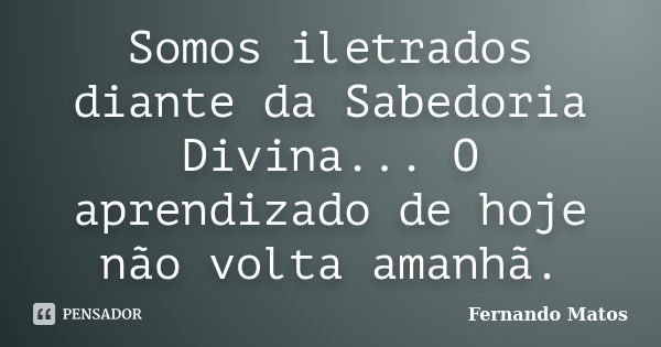 Somos iletrados diante da Sabedoria Divina... O aprendizado de hoje não volta amanhã.... Frase de Fernando Matos.