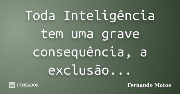 Toda Inteligência tem uma grave consequência, a exclusão...... Frase de Fernando Matos.