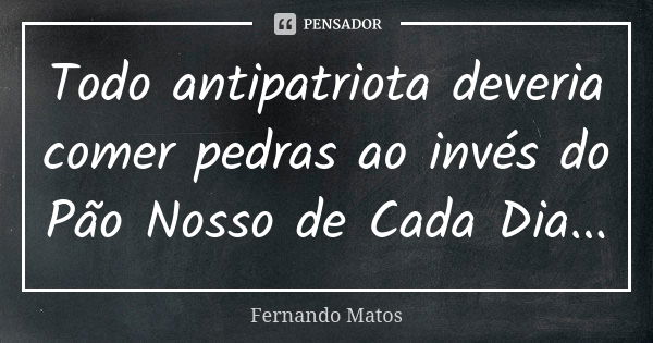 Todo antipatriota deveria comer pedras ao invés do Pão Nosso de Cada Dia...... Frase de Fernando Matos.