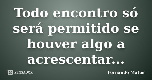 Todo encontro só será permitido se houver algo a acrescentar...... Frase de Fernando Matos.