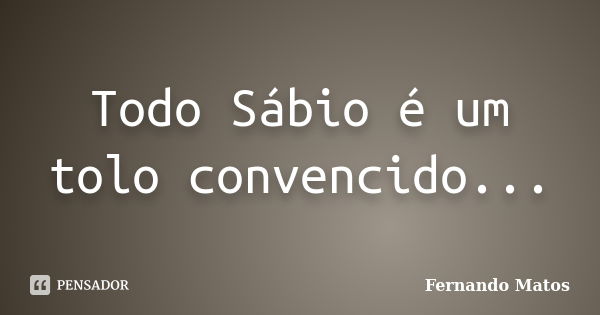 Todo Sábio é um tolo convencido...... Frase de Fernando Matos.