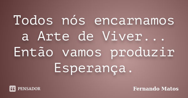 Todos nós encarnamos a Arte de Viver... Então vamos produzir Esperança.... Frase de Fernando Matos.