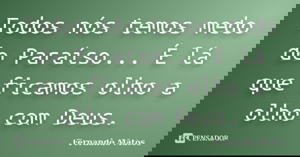 Todos nós temos medo do Paraíso... É lá que ficamos olho a olho com Deus.... Frase de Fernando Matos.