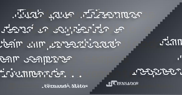 Tudo que fizermos terá o sujeito e também um predicado nem sempre respectivamente...... Frase de Fernando Matos.