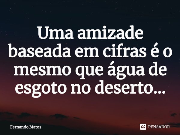 ⁠Uma amizade baseada em cifras é o mesmo que água de esgoto no deserto...... Frase de Fernando Matos.