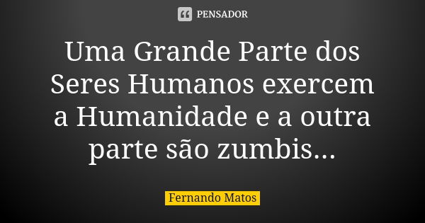 Uma Grande Parte dos Seres Humanos exercem a Humanidade e a outra parte são zumbis...... Frase de Fernando Matos.