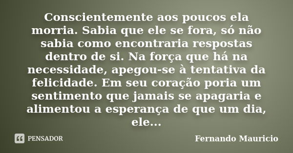 Conscientemente aos poucos ela morria. Sabia que ele se fora, só não sabia como encontraria respostas dentro de si. Na força que há na necessidade, apegou-se à ... Frase de Fernando Mauricio.