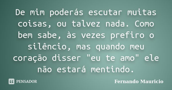 De mim poderás escutar muitas coisas, ou talvez nada. Como bem sabe, às vezes prefiro o silêncio, mas quando meu coração disser "eu te amo" ele não es... Frase de Fernando Mauricio.