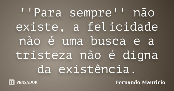 ''Para sempre'' não existe, a felicidade não é uma busca e a tristeza não é digna da existência.... Frase de Fernando Mauricio.